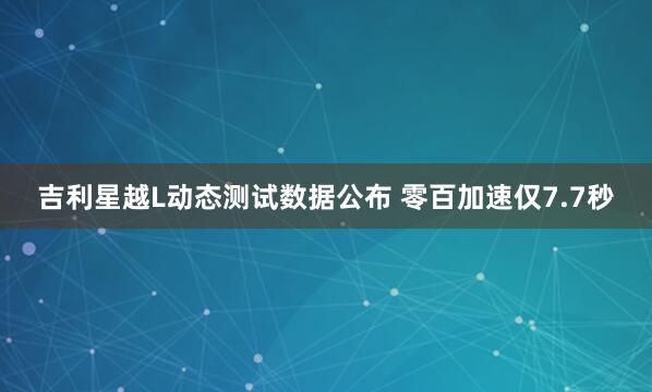 吉利星越L动态测试数据公布 零百加速仅7.7秒