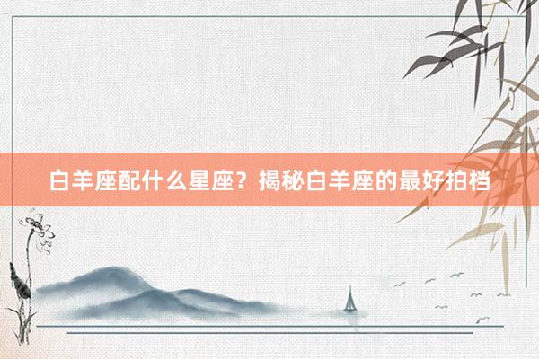 白羊座配什么星座？揭秘白羊座的最好拍档