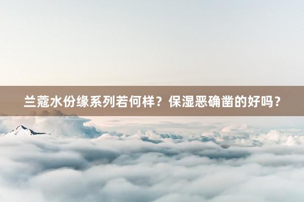 兰蔻水份缘系列若何样？保湿恶确凿的好吗？