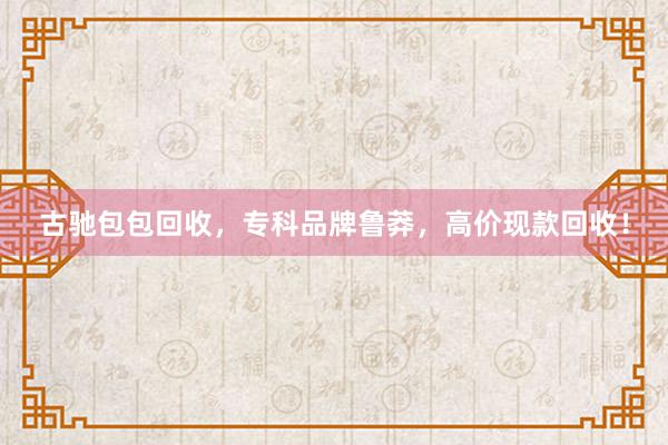 古驰包包回收，专科品牌鲁莽，高价现款回收！