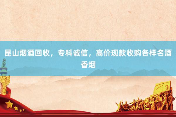 昆山烟酒回收，专科诚信，高价现款收购各样名酒香烟