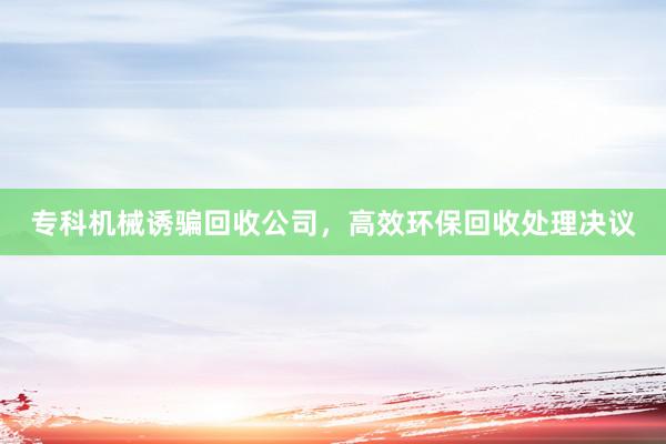 专科机械诱骗回收公司，高效环保回收处理决议