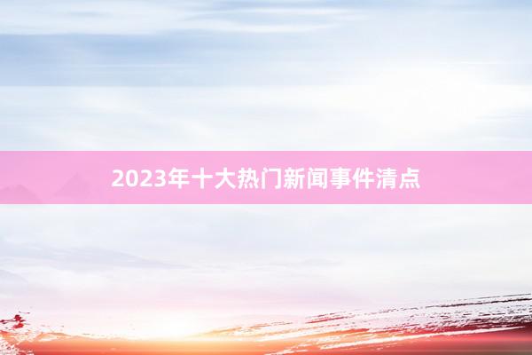2023年十大热门新闻事件清点