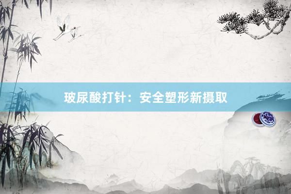 玻尿酸打针：安全塑形新摄取